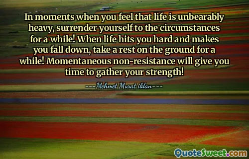 In moments when you feel that life is unbearably heavy, surrender yourself to the circumstances for a while! When life hits you hard and makes you fall down, take a rest on the ground for a while! Momentaneous non-resistance will give you time to gather your strength!