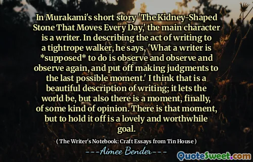 Trong truyện ngắn của Murakami 'Đá hình thận di chuyển mỗi ngày', nhân vật chính là một nhà văn. Khi mô tả hành động viết thư cho một người đi bộ chặt chẽ, ông nói, 'Những gì một nhà văn * được cho là * để làm là quan sát và quan sát và quan sát lại, và đưa ra những phán đoán đến thời điểm cuối cùng có thể.' Tôi nghĩ rằng đó là một mô tả đẹp về văn bản; Nó cho phép thế giới, nhưng cũng có một khoảnh khắc, cuối cùng, về một loại ý kiến ​​nào đó. Có thời điểm đó, nhưng để giữ nó là một mục tiêu đáng yêu và đáng giá.