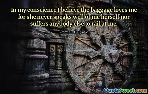 In my conscience I believe the baggage loves me for she never speaks well of me herself nor suffers anybody else to rail at me.