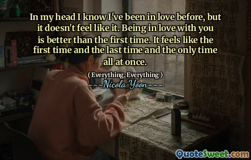 In my head I know I've been in love before, but it doesn't feel like it. Being in love with you is better than the first time. It feels like the first time and the last time and the only time all at once.