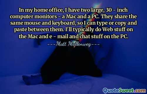 In my home office, I have two large, 30 - inch computer monitors - a Mac and a PC. They share the same mouse and keyboard, so I can type or copy and paste between them. I'll typically do Web stuff on the Mac and e - mail and chat stuff on the PC.