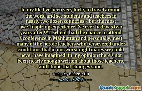 In my life I've been very lucky to travel around the world and see students and teachers in nearly two dozen countries - but the most awe-inspiring experience I've ever had was two years after 9/11 when I had the chance to attend a conference in Manhattan and personally meet many of the heroic teachers who persevered under conditions that in our worst nightmares we could never have imagined. In my opinion there's not been nearly enough written about those teachers, and I hope that changes soon.