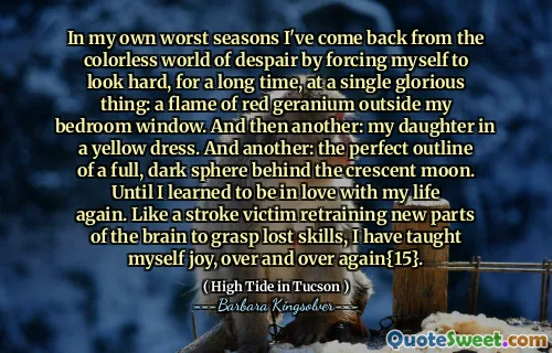 In my own worst seasons I've come back from the colorless world of despair by forcing myself to look hard, for a long time, at a single glorious thing: a flame of red geranium outside my bedroom window. And then another: my daughter in a yellow dress. And another: the perfect outline of a full, dark sphere behind the crescent moon. Until I learned to be in love with my life again. Like a stroke victim retraining new parts of the brain to grasp lost skills, I have taught myself joy, over and over again{15}.