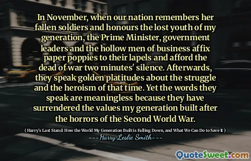 In November, when our nation remembers her fallen soldiers and honours the lost youth of my generation, the Prime Minister, government leaders and the hollow men of business affix paper poppies to their lapels and afford the dead of war two minutes' silence. Afterwards, they speak golden platitudes about the struggle and the heroism of that time. Yet the words they speak are meaningless because they have surrendered the values my generation built after the horrors of the Second World War.