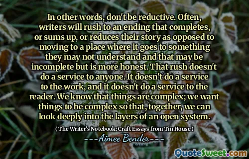 Nói cách khác, đừng rút gọn. Thông thường, các nhà văn sẽ vội vàng kết thúc hoàn thành, hoặc tổng hợp, hoặc giảm câu chuyện của họ trái ngược với việc chuyển đến một nơi mà nó đi đến một thứ mà họ có thể không hiểu và điều đó có thể không đầy đủ nhưng trung thực hơn. Sự vội vàng đó không làm một dịch vụ cho bất cứ ai. Nó không làm dịch vụ cho công việc và nó không làm dịch vụ cho người đọc. Chúng tôi biết rằng mọi thứ rất phức tạp; Chúng tôi muốn mọi thứ phức tạp để cùng nhau, chúng tôi có thể nhìn sâu vào các lớp của một hệ thống mở.