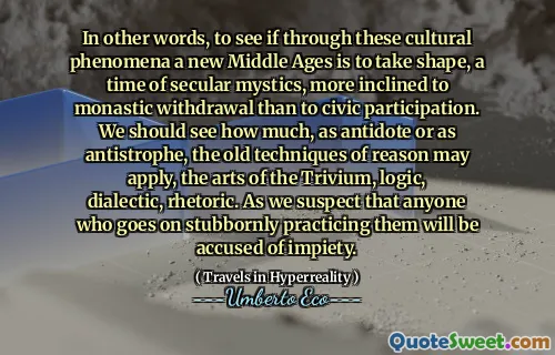 In other words, to see if through these cultural phenomena a new Middle Ages is to take shape, a time of secular mystics, more inclined to monastic withdrawal than to civic participation. We should see how much, as antidote or as antistrophe, the old techniques of reason may apply, the arts of the Trivium, logic, dialectic, rhetoric. As we suspect that anyone who goes on stubbornly practicing them will be accused of impiety.