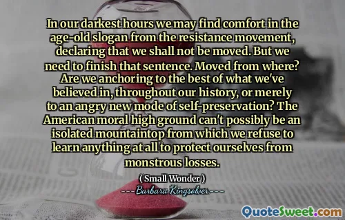 In our darkest hours we may find comfort in the age-old slogan from the resistance movement, declaring that we shall not be moved. But we need to finish that sentence. Moved from where? Are we anchoring to the best of what we've believed in, throughout our history, or merely to an angry new mode of self-preservation? The American moral high ground can't possibly be an isolated mountaintop from which we refuse to learn anything at all to protect ourselves from monstrous losses.