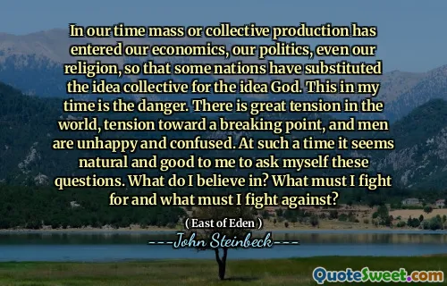 In our time mass or collective production has entered our economics, our politics, even our religion, so that some nations have substituted the idea collective for the idea God. This in my time is the danger. There is great tension in the world, tension toward a breaking point, and men are unhappy and confused. At such a time it seems natural and good to me to ask myself these questions. What do I believe in? What must I fight for and what must I fight against?
