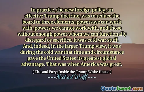 In practice, the new foreign policy, an effective Trump doctrine, was to reduce the board to three elements: powers we can work with, powers we cannot work with, and those without enough power whom we can functionally disregard or sacrifice. It was cold war stuff. And, indeed, in the larger Trump view, it was during the cold war that time and circumstance gave the United States its greatest global advantage. That was when America was great.