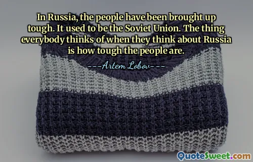 In Russia, the people have been brought up tough. It used to be the Soviet Union. The thing everybody thinks of when they think about Russia is how tough the people are.