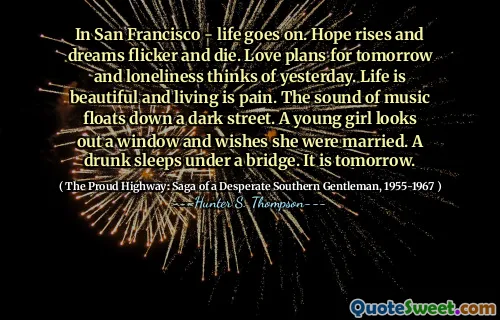 In San Francisco - life goes on. Hope rises and dreams flicker and die. Love plans for tomorrow and loneliness thinks of yesterday. Life is beautiful and living is pain. The sound of music floats down a dark street. A young girl looks out a window and wishes she were married. A drunk sleeps under a bridge. It is tomorrow.