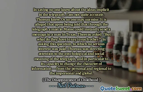 In saying no one knew about the ideas implicit in the telegraph, I am not quite accurate. Thoreau knew. Or so one may surmise. It is alleged that upon being told that through the telegraph a man in Maine could instantly send a message to a man in Texas, Thoreau asked, "But what do they have to say to each other?" In asking this question, to which no serious interest was paid, Thoreau was directing attention to the psychological and social meaning of the telegraph, and in particular to its capacity to change the character of information -- from the personal and regional to the impersonal and global.