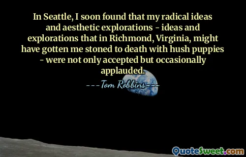 In Seattle, I soon found that my radical ideas and aesthetic explorations - ideas and explorations that in Richmond, Virginia, might have gotten me stoned to death with hush puppies - were not only accepted but occasionally applauded.