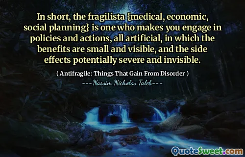 In short, the fragilista {medical, economic, social planning} is one who makes you engage in policies and actions, all artificial, in which the benefits are small and visible, and the side effects potentially severe and invisible.