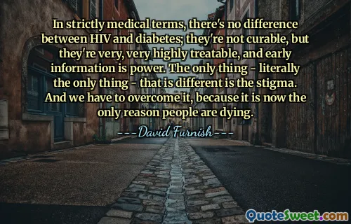 In strictly medical terms, there's no difference between HIV and diabetes; they're not curable, but they're very, very highly treatable, and early information is power. The only thing - literally the only thing - that is different is the stigma. And we have to overcome it, because it is now the only reason people are dying.