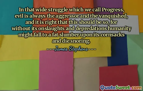 In that wide struggle which we call Progress, evil is always the aggressor and the vanquished, and it is right that this should be so, for without its onslaughts and depredations humanity might fall to a fat slumber upon its cornsacks and die snoring.