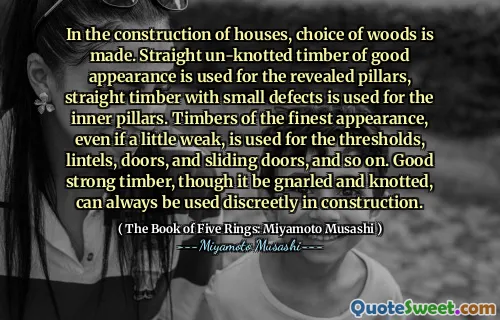 In the construction of houses, choice of woods is made. Straight un-knotted timber of good appearance is used for the revealed pillars, straight timber with small defects is used for the inner pillars. Timbers of the finest appearance, even if a little weak, is used for the thresholds, lintels, doors, and sliding doors, and so on. Good strong timber, though it be gnarled and knotted, can always be used discreetly in construction.