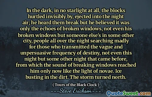 Trong bóng tối, không có ánh sáng nào cả, các khối bị tổn thương vô hình, bị đẩy vào không khí ban đêm; Anh ta nghe thấy họ bị phá vỡ nhưng anh ta tin rằng đó chỉ là tiếng vang của các cửa sổ bị vỡ, thậm chí không phải là cửa sổ bị hỏng mà là người khác ở một thành phố khác, mọi người suốt đêm tìm kiếm điên cuồng cho những người truyền tải tần số mơ hồ và không có tiếng nói của Destiny, ngay cả đêm nay, nhưng một đêm khác đã đến trước đó. Băng nhộn nhịp trong bụi bẩn. Cơn bão quay về hướng bắc.