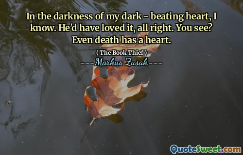 In the darkness of my dark - beating heart, I know. He'd have loved it, all right. You see? Even death has a heart.