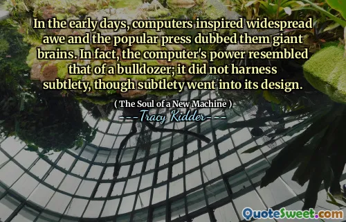 In the early days, computers inspired widespread awe and the popular press dubbed them giant brains. In fact, the computer's power resembled that of a bulldozer; it did not harness subtlety, though subtlety went into its design.