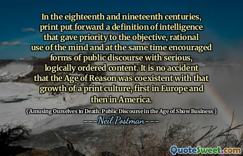 In the eighteenth and nineteenth centuries, print put forward a definition of intelligence that gave priority to the objective, rational use of the mind and at the same time encouraged forms of public discourse with serious, logically ordered content. It is no accident that the Age of Reason was coexistent with that growth of a print culture, first in Europe and then in America.
