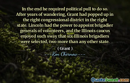 In the end he required political pull to do so. After years of wandering, Grant had popped up in the right congressional district in the right state. Lincoln had the power to appoint brigadier generals of volunteers, and the Illinois caucus enjoyed such sway that six Illinois brigadiers were selected, two more than any other state.