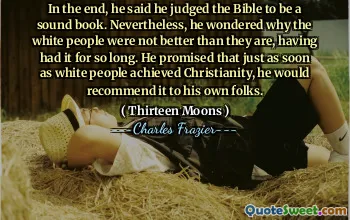 In the end, he said he judged the Bible to be a sound book. Nevertheless, he wondered why the white people were not better than they are, having had it for so long. He promised that just as soon as white people achieved Christianity, he would recommend it to his own folks.