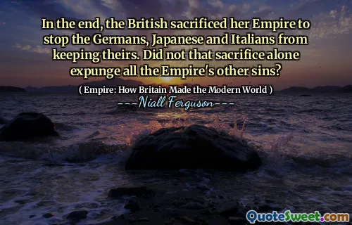 In the end, the British sacrificed her Empire to stop the Germans, Japanese and Italians from keeping theirs. Did not that sacrifice alone expunge all the Empire's other sins?