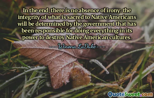 In the end, there is no absence of irony: the integrity of what is sacred to Native Americans will be determined by the government that has been responsible for doing everything in its power to destroy Native American cultures.
