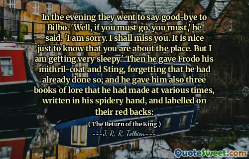 In the evening they went to say good-bye to Bilbo. 'Well, if you must go, you must,' he said. 'I am sorry. I shall miss you. It is nice just to know that you are about the place. But I am getting very sleepy.' Then he gave Frodo his mithril-coat and Sting, forgetting that he had already done so; and he gave him also three books of lore that he had made at various times, written in his spidery hand, and labelled on their red backs:
