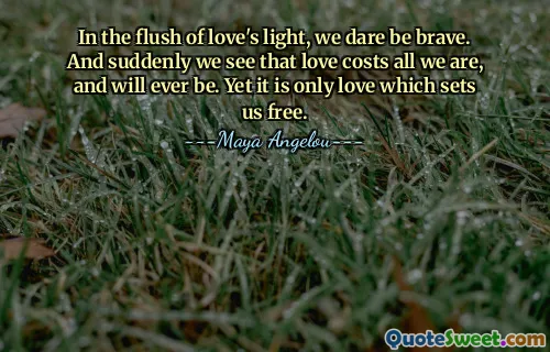In the flush of love's light, we dare be brave. And suddenly we see that love costs all we are, and will ever be. Yet it is only love which sets us free.