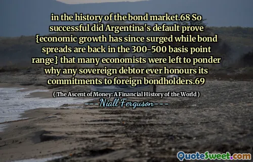 in the history of the bond market.68 So successful did Argentina's default prove {economic growth has since surged while bond spreads are back in the 300-500 basis point range} that many economists were left to ponder why any sovereign debtor ever honours its commitments to foreign bondholders.69