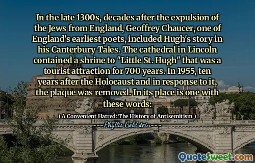 In the late 1300s, decades after the expulsion of the Jews from England, Geoffrey Chaucer, one of England's earliest poets, included Hugh's story in his Canterbury Tales. The cathedral in Lincoln contained a shrine to "Little St. Hugh" that was a tourist attraction for 700 years. In 1955, ten years after the Holocaust and in response to it, the plaque was removed. In its place is one with these words: