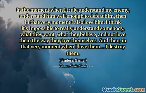 I det øyeblikket jeg virkelig forstår fienden min, forstår ham godt nok til å beseire ham, så i det øyeblikket elsker jeg ham også. Jeg tror det er umulig å virkelig forstå noen, hva de vil, hva de tror, ​​og ikke elsker dem slik de elsker seg selv. Og så, akkurat i det øyeblikket når jeg elsker dem .... jeg ødelegger dem.