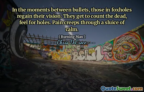 In the moments between bullets, those in foxholes regain their vision. They get to count the dead, feel for holes. Pain creeps through a sluice of calm.