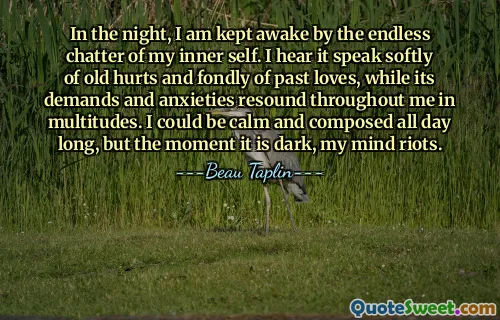 In the night, I am kept awake by the endless chatter of my inner self. I hear it speak softly of old hurts and fondly of past loves, while its demands and anxieties resound throughout me in multitudes. I could be calm and composed all day long, but the moment it is dark, my mind riots.