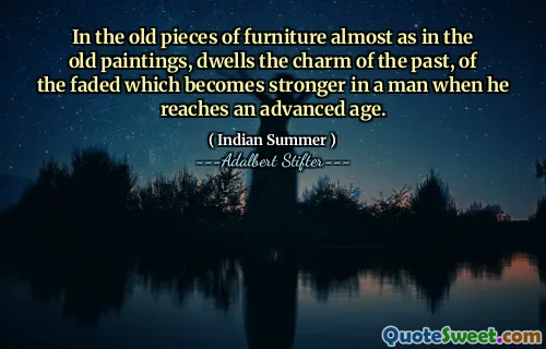 In the old pieces of furniture almost as in the old paintings, dwells the charm of the past, of the faded which becomes stronger in a man when he reaches an advanced age.