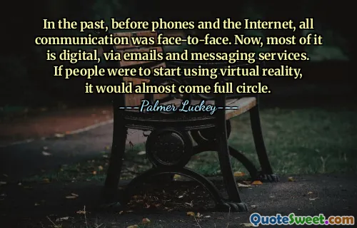 In the past, before phones and the Internet, all communication was face-to-face. Now, most of it is digital, via emails and messaging services. If people were to start using virtual reality, it would almost come full circle.