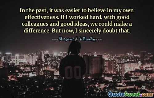 In the past, it was easier to believe in my own effectiveness. If I worked hard, with good colleagues and good ideas, we could make a difference. But now, I sincerely doubt that.
