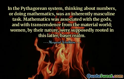 In the Pythagorean system, thinking about numbers, or doing mathematics, was an inherently masculine task. Mathematics was associated with the gods, and with transcendence from the material world; women, by their nature, were supposedly rooted in this latter, baser realm.