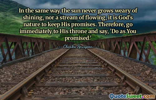 In the same way the sun never grows weary of shining, nor a stream of flowing, it is God's nature to keep His promises. Therefore, go immediately to His throne and say, 'Do as You promised.'