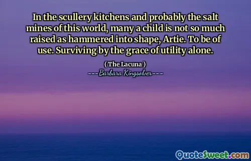 In the scullery kitchens and probably the salt mines of this world, many a child is not so much raised as hammered into shape, Artie. To be of use. Surviving by the grace of utility alone.