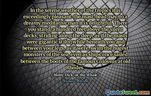In the serene weather of the tropics it is exceedingly pleasant-the mast-head; nay, to a dreamy meditative man it is delightful. There you stand, a hundred feet above the silent decks, striding along the deep, as if the masts were gigantic stilts, while beneath you and between your legs, as it were, swim the hugest monsters of the sea, even as ships once sailed between the boots of the famous Colossus at old Rhodes.