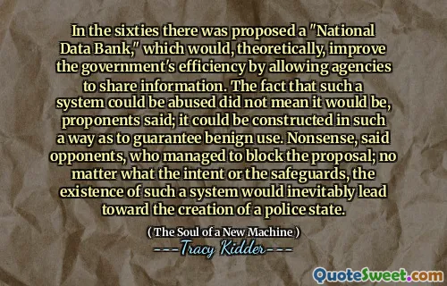 In the sixties there was proposed a "National Data Bank," which would, theoretically, improve the government's efficiency by allowing agencies to share information. The fact that such a system could be abused did not mean it would be, proponents said; it could be constructed in such a way as to guarantee benign use. Nonsense, said opponents, who managed to block the proposal; no matter what the intent or the safeguards, the existence of such a system would inevitably lead toward the creation of a police state.