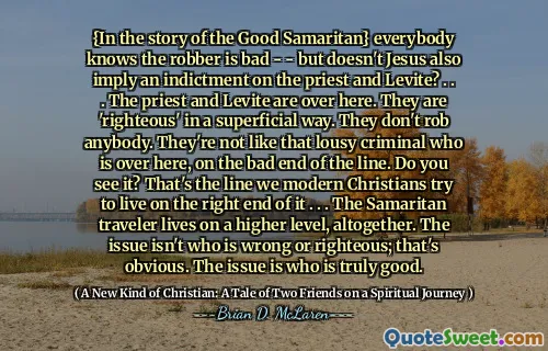 {In the story of the Good Samaritan} everybody knows the robber is bad - - but doesn't Jesus also imply an indictment on the priest and Levite? . . . The priest and Levite are over here. They are 'righteous' in a superficial way. They don't rob anybody. They're not like that lousy criminal who is over here, on the bad end of the line. Do you see it? That's the line we modern Christians try to live on the right end of it . . . The Samaritan traveler lives on a higher level, altogether. The issue isn't who is wrong or righteous; that's obvious. The issue is who is truly good.