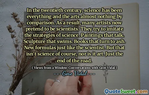 In the twentieth century, science has been everything and the arts almost nothing by comparison. As a result, many artists now pretend to be scientists. They try to imitate the strategies of science. Paintings that talk. Sculpture that swims. Books that turn to ash. New formulas just like the scientist. But that isn't science of course, nor is it art. Just the end of the road.