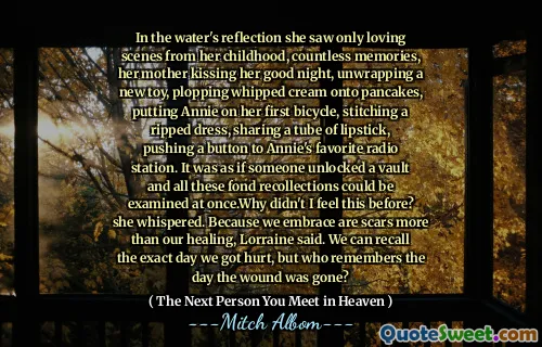 In the water's reflection she saw only loving scenes from her childhood, countless memories, her mother kissing her good night, unwrapping a new toy, plopping whipped cream onto pancakes, putting Annie on her first bicycle, stitching a ripped dress, sharing a tube of lipstick, pushing a button to Annie's favorite radio station. It was as if someone unlocked a vault and all these fond recollections could be examined at once.Why didn't I feel this before? she whispered. Because we embrace are scars more than our healing, Lorraine said. We can recall the exact day we got hurt, but who remembers the day the wound was gone?