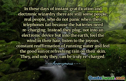 In these days of instant gratification and electronic wizardry there are still some people, real people, who do not panic when their telephones fail because the batteries need re-charging. Instead they plug, not into an electronic device but into the earth, feel the wind in their hair, listen to the joyous, constant reaffirmation of running water and feel the good sun or refreshing rain on their skin. They, and only they, can be truly re-charged.