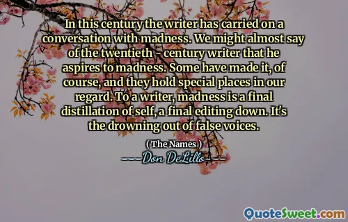 In this century the writer has carried on a conversation with madness. We might almost say of the twentieth - century writer that he aspires to madness. Some have made it, of course, and they hold special places in our regard. To a writer, madness is a final distillation of self, a final editing down. It's the drowning out of false voices.