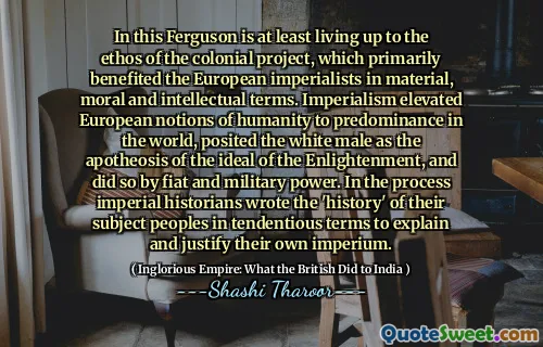 In this Ferguson is at least living up to the ethos of the colonial project, which primarily benefited the European imperialists in material, moral and intellectual terms. Imperialism elevated European notions of humanity to predominance in the world, posited the white male as the apotheosis of the ideal of the Enlightenment, and did so by fiat and military power. In the process imperial historians wrote the 'history' of their subject peoples in tendentious terms to explain and justify their own imperium.